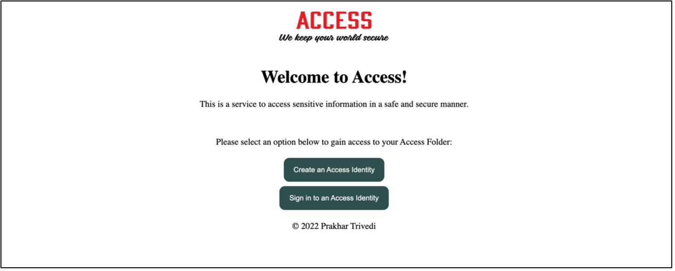 Screenshot of an older version of Access. In the centre of a page with a white background, at the top, a logo in old-school boxy font reads 'ACCESS'. Below, in the same image and in cursive font, a text reads 'We keep your world secure'. Below, a heading in Times New Roman reads 'Welcome to Access!'. Below, a description reads 'This is a service to access sensitive information in a safe and secure manner.' Below, a text reads 'Please select an option below to gain access to your Access Folder:'. Two buttons in dark green solid background with white font color are placed vertically, labelled 'Create an Access Identity' and 'Sign in to an Access Identity' respectively. Finally, a small text reads '© 2022 Prakhar Trivedi'.